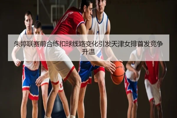 朱婷联赛前合练扣球线路变化引发天津女排首发竞争升温