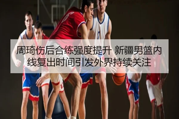 周琦伤后合练强度提升 新疆男篮内线复出时间引发外界持续关注
