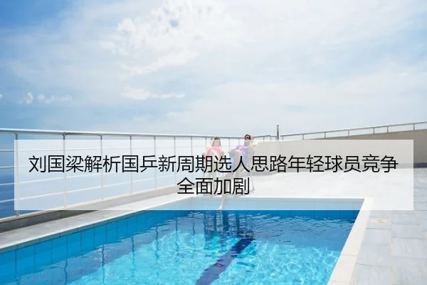 刘国梁解析国乒新周期选人思路年轻球员竞争全面加剧