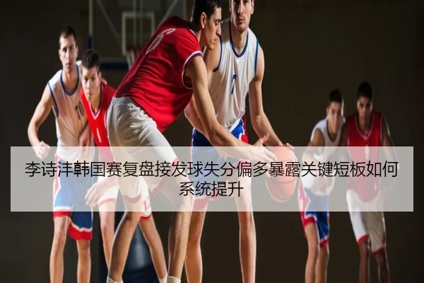 李诗沣韩国赛复盘接发球失分偏多暴露关键短板如何系统提升